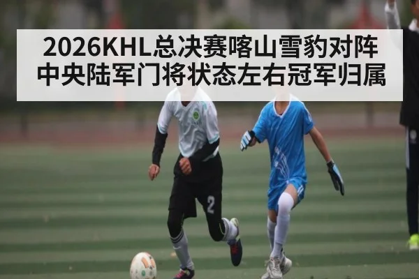 2026KHL总决赛喀山雪豹对阵中央陆军门将状态左右冠军归属