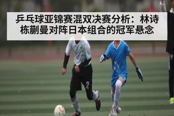 乒乓球亚锦赛混双决赛分析：林诗栋蒯曼对阵日本组合的冠军悬念